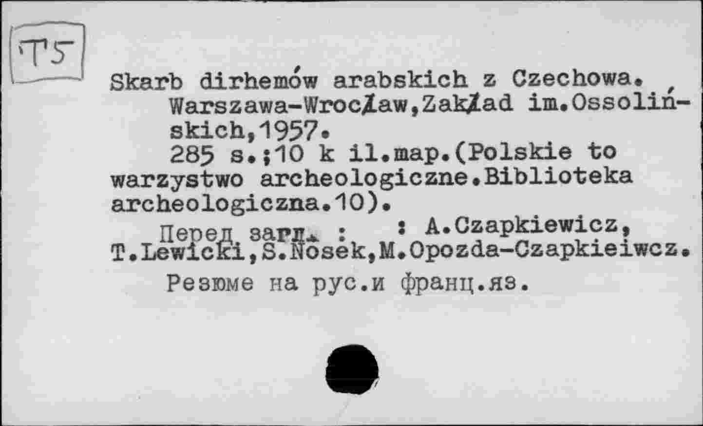 ﻿Skarb dirhemow arabskich z Czechowa. t Warszawa-Wroc/Law,ZakXad im.Ossolin-skich,1957.
285 s.j1O к il.map.(Polskie to warzystwo archeologiczne•Biblioteka archéologie zna.10).
Перед зарлж :	* A.Czapkiewicz,
T.Lewieki,S.Noseк,M.Оро z da-Cz apkxe xwc z. Резюме на рус.и франц.яз.